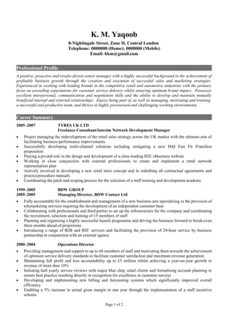 K. M. Yaqoob
                              8-Nightingale Street, Zone II, Central London
                              Telephone: 0000000 (Home); 0000000 (Mobile)
                                        Email: hkm@gmail.com


Professional Profile
A positive, proactive and results-driven senior manager with a highly successful background in the achievement of
profitable business growth through the creation and execution of successful sales and marketing strategies.
Experienced in working with leading brands in the competitive retail and automotive industries with the primary
focus on exceeding expectations for customer service delivery whilst ensuring optimum brand impact. Possesses
excellent interpersonal, communication and negotiation skills and the ability to develop and maintain mutually
beneficial internal and external relationships. Enjoys being part of, as well as managing, motivating and training,
a successful and productive team, and thrives in highly pressurised and challenging working environments.


Career Summary
2005–2007               TYRES UK LTD
                        Freelance Consultant/Interim Network Development Manager
•   Project managing the redevelopment of the retail sales strategy across the UK market with the ultimate aim of
    facilitating business performance improvements
•   Successfully developing multi-channel solutions including instigating a new HiQ Fast Fit Franchise
    proposition
•   Playing a pivotal role in the design and development of a class-leading B2C eBusiness website
•   Working in close conjunction with external professionals to create and implement a retail network
    representation plan
•   Actively involved in developing a new retail store concept and in redrafting all contractual agreements and
    process/procedure manuals
•   Coordinating the pitch and scoping process for the selection of a staff training and development academy

1999–2005               BDW GROUP
2005–2005               Managing Director, BDW Contact Ltd
•   Fully accountable for the establishment and management of a new business arm specialising in the provision of
    telemarketing services requiring the development of an independent customer base
•   Collaborating with professionals and third parties to set up the infrastructure for the company and coordinating
    the recruitment, selection and training of 15 members of staff
•   Planning and organising a highly successful launch programme and driving the business forward to break-even
    three months ahead of projections
•   Introducing a range of B2B and B2C services and facilitating the provision of 24-hour service by business
    partnership in conjunction with an external agency

2000–2004               Operations Director
•   Providing management and support to up to 68 members of staff and motivating them towards the achievement
    of optimum service delivery standards to facilitate customer satisfaction and maximum revenue generation
•   Maintaining full profit and loss accountability up to £5 million whilst achieving a year-on-year growth in
    revenue of more than 10%
•   Initiating half yearly service reviews with major blue chip, retail clients and formalising account planning to
    ensure best practice resulting directly in recognition for excellence in customer surveys
•   Developing and implementing new billing and forecasting systems which significantly improved overall
    efficiency
•   Enabling a 5% increase in actual gross margin in one year through the implementation of a staff incentive
    scheme

                                                    Page 1 of 2
 