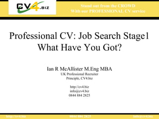 Stand out from the CROWD
                            With our PROFESSIONAL CV service




  Professional CV: Job Search Stage1
         What Have You Got?

                 Ian R McAllister M.Eng MBA
                      UK Professional Recruiter
                        Principle, CV4.biz

                            http://cv4.biz
                            info@cv4.biz
                           0844 884 2825




http://cv4.biz             0844 884 2825              info@cv4.biz
 