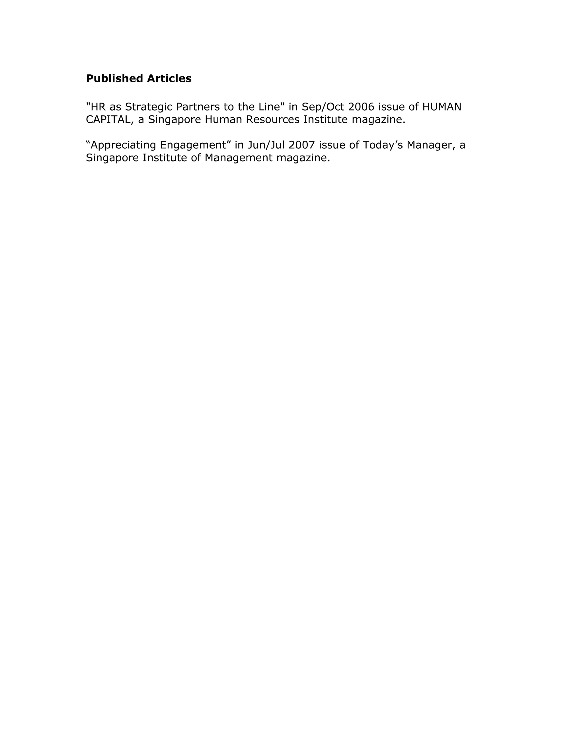 Published Articles

"HR as Strategic Partners to the Line" in Sep/Oct 2006 issue of HUMAN
CAPITAL, a Singapore Human Resources Institute magazine.

“Appreciating Engagement” in Jun/Jul 2007 issue of Today’s Manager, a
Singapore Institute of Management magazine.
 
