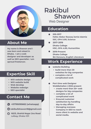 Rakibul
Shawon
About Me
Education
Work Experience
Contact Me
Expertise Skill
Web Designer
My name is Shawon and I
was born and raised in
Dhaka. I am a web
designer and developer as
well as SEO specialist. I am
aproud freelancer.
205-2017
website Building
Part time web Designer
2017-2019
Hafez Abdur Razzaq Jamia Islamia
SSC, GPA 5.00, Science
2019-Present
WebBattalion | 2022-present
build more than 20
websites for big companies
complete a lot of
complicated work
create more than 20+ web
designs for big companies
complete a lot of
complicated work
Ensured customer
satisfaction by handling
day-to-day affairs
Managing oversees
Company in SEO to reach
more client in website and
social media.
Dhaka College
HSC, GPA 4.00, Humanities
+01795095662 (whatsapp)
rakibullshawon18@gmail.com
163/5, Shahid Nagar 2no Road
Lalbag, Dhaka-1211
WiX website design
WiX website build
Web develop
Website redesign
SEO specialist
Dhaka College
BA Honours, English Literature
 