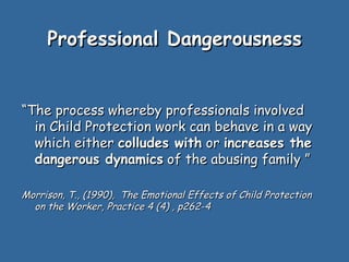 Professional Dangerousness


“The process whereby professionals involved
  in Child Protection work can behave in a way
  which either colludes with or increases the
  dangerous dynamics of the abusing family ”

Morrison, T., (1990), The Emotional Effects of Child Protection
  on the Worker, Practice 4 (4) , p262-4
 