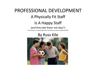 PROFESSIONAL DEVELOPMENT A Physically Fit Staff  Is A Happy Staff (and they take fewer sick days*) *According to a study by Aghop Der-Karabetian and Norma Gebharbp 2005 By Russ Kile 