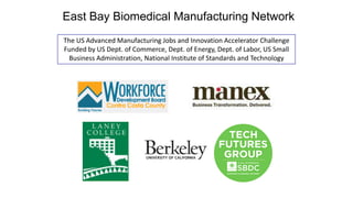 East Bay Biomedical Manufacturing Network
The US Advanced Manufacturing Jobs and Innovation Accelerator Challenge
Funded by US Dept. of Commerce, Dept. of Energy, Dept. of Labor, US Small
Business Administration, National Institute of Standards and Technology

 