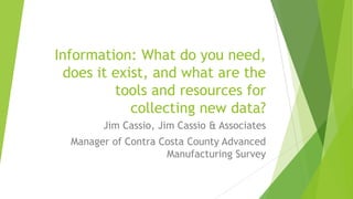 Information: What do you need,
does it exist, and what are the
tools and resources for
collecting new data?
Jim Cassio, Jim Cassio & Associates
Manager of Contra Costa County Advanced
Manufacturing Survey

 