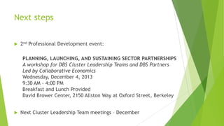 Next steps


2nd Professional Development event:
PLANNING, LAUNCHING, AND SUSTAINING SECTOR PARTNERSHIPS
A workshop for DBS Cluster Leadership Teams and DBS Partners
Led by Collaborative Economics
Wednesday, December 4, 2013
9:30 AM - 4:00 PM
Breakfast and Lunch Provided
David Brower Center, 2150 Allston Way at Oxford Street, Berkeley



Next Cluster Leadership Team meetings – December

 