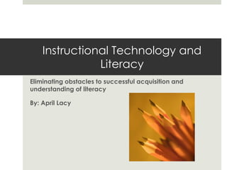 Instructional Technology and
               Literacy
Eliminating obstacles to successful acquisition and
understanding of literacy

By: April Lacy
 