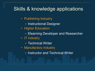 Skills & knowledge applications
   • Publishing Industry
     • Instructional Designer
   • Higher Education
     •  Elearning Developer and Researcher
   • IT industry
     • Technical Writer
   • Manufactory industry
     •   Instructor and Technical Writer
 