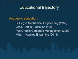 Educational trajectory

Academic education:
  •   B. Eng in Mechanical Engineering (1982)
  •   Grad. Cert in Education (1999)
  •   PostGrad in Corporate Management (2002)
  •   MSc. in Applied E-learning (2011)
 
