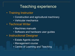 Teaching experience
• Training Instructor
     • Construction and agricultural machinery
     • Vehicular mechanics
• Technical Writer
     • Machines manuals
     • Software and hardware user guides
• Instructional Designer
     • Estate Agents course
     • Management course
     • Centre of Learning and Teaching
 