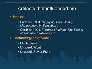Artifacts that influenced me
• Books:
    • Barbosa, 1994. ‘Applying Total Quality
      Management in Education’.
    • Gardner, 1995. ‘Frames of Minds: The Theory
      of Multiples Intelligences’.
• Technology / Software:
    • PC, Internet
    • Microsoft Word
    • Microsoft Power Point
 