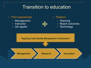 Transition to education
• Prior experiences:                     • Passion:
   • Management                             • Teaching
   • Instructor                             • Reach outcomes
   • QA applier                             • Technology




          “Applying Total Quality Management in Education”




       Management             Research             Innovation
 