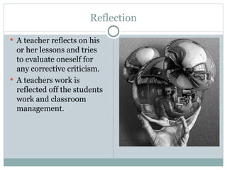 Reflection
 A teacher reflects on his
  or her lessons and tries
  to evaluate oneself for
  any corrective criticism.
 A teachers work is
  reflected off the students
  work and classroom
  management.
 