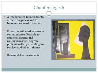 Chapters 25-26
 A teacher often reflects how to
  achieve happiness and to
  become a successful teacher.

 Educators will need to learn to
  communicate effectively to
  students, parents and
  colleagues as well as grow
  professionally by attending in-
  services and other trainings.

 Role model to the students.
 