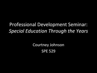 Professional Development Seminar:
Special Education Through the Years

          Courtney Johnson
              SPE 529
 