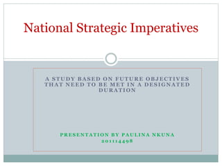 A STUDY BASED ON FUTURE OBJECTIVES
THAT NEED TO BE MET IN A DESIGNATED
DURATION
P R E S E N T A T I O N B Y P A U L I N A N K U N A
2 0 1 1 1 4 4 9 8
National Strategic Imperatives
 