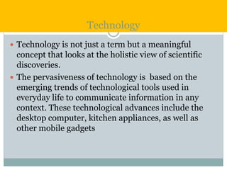 Technology
 Technology is not just a term but a meaningful
concept that looks at the holistic view of scientific
discoveries.
 The pervasiveness of technology is based on the
emerging trends of technological tools used in
everyday life to communicate information in any
context. These technological advances include the
desktop computer, kitchen appliances, as well as
other mobile gadgets
 