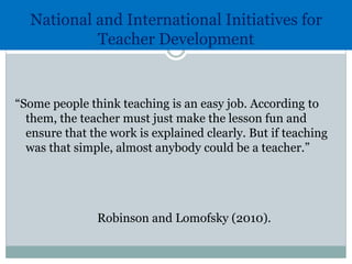 National and International Initiatives for
Teacher Development
“Some people think teaching is an easy job. According to
them, the teacher must just make the lesson fun and
ensure that the work is explained clearly. But if teaching
was that simple, almost anybody could be a teacher.”
Robinson and Lomofsky (2010).
 