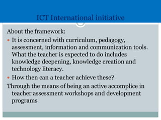 ICT International initiative
About the framework:
 It is concerned with curriculum, pedagogy,
assessment, information and communication tools.
What the teacher is expected to do includes
knowledge deepening, knowledge creation and
technology literacy.
 How then can a teacher achieve these?
Through the means of being an active accomplice in
teacher assessment workshops and development
programs
 