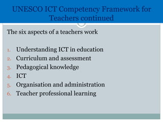 UNESCO ICT Competency Framework for
Teachers continued
The six aspects of a teachers work
1. Understanding ICT in education
2. Curriculum and assessment
3. Pedagogical knowledge
4. ICT
5. Organisation and administration
6. Teacher professional learning
 
