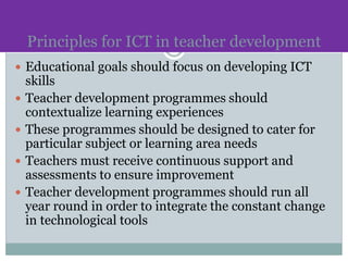 Principles for ICT in teacher development
 Educational goals should focus on developing ICT
skills
 Teacher development programmes should
contextualize learning experiences
 These programmes should be designed to cater for
particular subject or learning area needs
 Teachers must receive continuous support and
assessments to ensure improvement
 Teacher development programmes should run all
year round in order to integrate the constant change
in technological tools
 
