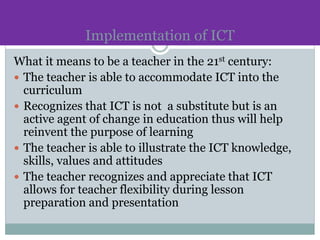 Implementation of ICT
What it means to be a teacher in the 21st century:
 The teacher is able to accommodate ICT into the
curriculum
 Recognizes that ICT is not a substitute but is an
active agent of change in education thus will help
reinvent the purpose of learning
 The teacher is able to illustrate the ICT knowledge,
skills, values and attitudes
 The teacher recognizes and appreciate that ICT
allows for teacher flexibility during lesson
preparation and presentation
 