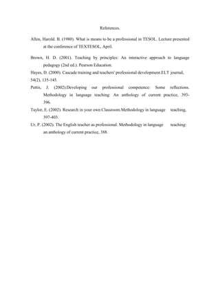 References.
Allen, Harold. B. (1980). What is means to be a professional in TESOL. Lecture presented
at the conference of TEXTESOL, April.
Brown, H. D. (2001). Teaching by principles: An interactive approach to language
pedagogy (2nd ed.). Pearson Education.
Hayes, D. (2000). Cascade training and teachers' professional development.ELT journal,
54(2), 135-145.
Pettis,

J.

(2002).Developing

our

professional

competence:

Some

reflections.

Methodology in language teaching: An anthology of current practice, 393396.
Taylor, E. (2002). Research in your own Classroom.Methodology in language

teaching,

397-403.
Ur, P. (2002). The English teacher as professional. Methodology in language
an anthology of current practice, 388.

teaching:

 