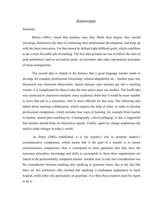 Reaction paper
Summary
Brown (2001), stated that teachers once they finish their degree, they should
encourage themselves the idea of continuing their professional development, and keep up
with the latest innovation. For that reason he defined eight different goals, which contribute
to do a more favorable job of teaching. The first idea pointed out was to follow the rules of
peak performers, such as set realistic goals, set priorities, take risks, and practice principles
of stress management.
The second idea is related to the features that a good language teacher needs to
develop, for example, professional citizenship, cultural adaptability etc. Another topic into
discussion was classroom observation, mainly because once teachers get into a teaching
routine, it is complicated for them to take the time and to asses one another. The fourth idea
was connected to classroom research; many academics think that it would be more suitable
to leave that job to a researcher, who is more efficient for that area. The following idea
talked about teaching collaboration, which requires the help of other, in order to develop
professional competence, which includes four ways of learning, for example from teacher
to teacher, named peer-coaching etc. Consequently, critical pedagogy is also a suggestion
that learners should think for themselves openly. Finally, agent for change emphasizes the
need to make changes in today’s world.
As Pettis (2002) established, it is the teacher’s role to promote student’s
communicative competence, which means that if the goal of a teacher is to ensure
communicative competence, then it correspond to them guarantee that they have the
necessary principles, knowledge and skills to accomplish it, these three requirements are
linked in the professionally competent teacher. Another item to take into consideration was
the contradiction between teaching only speaking or grammar items, due to the fact that
there are few professors who claimed that speaking is inadequate preparation to teach
English, while other rely particularly on grammar, if so then those teachers must be expert
to do it.

 