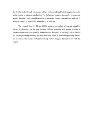 develop his skills through experience, while a professional need both to acquire the skills
and to be able to take courses of action. For the last two concepts, these differ between one
another, because a professional is an agent of real-world change, meanwhile an academic is
an agent in order to improve his personal way of thinking.
The research done by Hayes (2000), analyzed the deficit of cascade model of
teacher development. For the same purpose, different strategies were applied in order to
introduce innovation to the problem, and to improve the quality of teaching English. One of
the advantages of implementing this new innovation is that, it does not require long periods
out of service. The process will depend strictly on how engaged the teachers are with the
project.

 