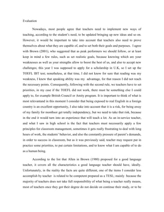 Evaluation
Nowadays, most people agree that teachers need to implement new ways of
teaching, according to the student’s need, to be updated bringing up new ideas and so on.
However, it would be important to take into account that teachers also need to prove
themselves about what they are capable of, and to set both their goals and purposes. I agree
with Brown (2001), who suggested that as peak performers we should follow, or at least
keep in mind a few rules, such as set realistic goals, because knowing which are your
weaknesses as well as your strengths allow to boost the best of us, and also to accept new
challenges; this year I was supposed to apply for a scholarship in U.K, so I set up the
TOEFL IBT test; nonetheless, at that time, I did not know for sure that reading was my
weakness, I knew that speaking ability was my advantage, for that reason I did not reach
the necessary points. Consequently, following with the second rule, we teachers have to set
priorities, in my case if the TOEFL did not work, there must be something else I could
apply to, for example British Council or Amity program. It is important to think of what is
most relevantand in this moment I consider that being exposed to real English in a foreign
country is an excellent opportunity, I also take into account that it is a risk, for being away
of my family for monthsor get totally independency, but we need to take that risk, because
in the end it would turn into an experience that will teach a lot. As an in-service teacher,
and what I saw in high school is the fact that teachers must necessarily apply a few
principles for classroom management, sometimes it gets really frustrating to deal with long
hours of work, the students’ behavior, and also the constantly pressure of parent’s demands,
in order to success in classroom, but as it was previously said, teacher may request put in
practice some priorities, to put certain limitations, and to know what I am capable of to do
as a human being.
According to the list that Allen in Brown (1980) proposed for a good language
teacher, it covers all the characteristics a good language teacher should have, ideally.
Unfortunately, in the reality the facts are quite different, one of the items I consider less
accomplish by teacher is related to be competent prepared as a TESL; mainly because the
majority of teachers does not take full responsibility of what being a teacher really means,
most of teachers once they got their degree do not decide on continue their study, or to be

 