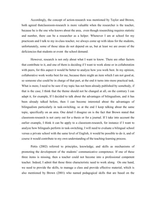 Accordingly, the concept of action-research was mentioned by Taylor and Brown,
both agreed thatclassroom-research is more valuable when the researcher is the teacher,
because he is the one who knows about the area, even though researching requires statistic
and number, there can be a researcher as a helper. Whenever I am at school for my
practicum and I talk to my in-class teacher, we always come up with ideas for the students,
unfortunately, some of those ideas do not depend on us, but at least we are aware of the
deficiencies that students or event the school demand.
However, research is not only about what I want to know. There are other factors
that contribute to it, and one of them is deciding if I want to work alone or in collaboration
with peers, for this aspect it would be better to analyze how you work best. In my opinion,
collaborative work works best for me, because there might an item which I am not good at,
so someone else could be in charge of that part, at the end it turns into more practical task.
What is more, I need to be sure if my topic has not been already published by somebody, if
that is the case, I think that the theme should not be changed at all, on the contrary I can
adapt it, for example, If I decided to talk about the advantages of bilingualism, and it has
been already talked before, then I can become interested about the advantages of
bilingualism particularly in task-switching, so at the end I keep talking about the same
topic, specifically on an area. One detail I disagree on is the fact that Brown stated that
classroom-research is not carry out for a thesis or for a journal. If I take into account the
earlier example, I think it can be apply to a classroom-research, for instance if I want to
analyze how bilinguals perform in task-switching, I will need to evaluate a bilingual school
versus a private school with the same level of English, it would be possible to do it, and of
course it would contribute to my own understanding of the teaching-learning process.
Pettis (2002) referred to principles, knowledge, and skills as mechanisms of
promoting the development of the students’ communicative competence. If one of these
three items is missing, then a teacher could not become into a professional competent
teacher. Indeed, I admit that those three characteristic need to work along. On one hand,
we need to provide the skills, to manage a class and provide effective material, which is
also mentioned by Brown (2001) who named pedagogical skills that are based on the

 