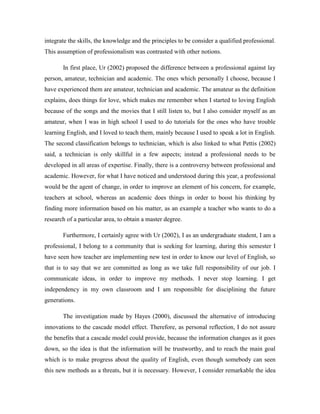 integrate the skills, the knowledge and the principles to be consider a qualified professional.
This assumption of professionalism was contrasted with other notions.
In first place, Ur (2002) proposed the difference between a professional against lay
person, amateur, technician and academic. The ones which personally I choose, because I
have experienced them are amateur, technician and academic. The amateur as the definition
explains, does things for love, which makes me remember when I started to loving English
because of the songs and the movies that I still listen to, but I also consider myself as an
amateur, when I was in high school I used to do tutorials for the ones who have trouble
learning English, and I loved to teach them, mainly because I used to speak a lot in English.
The second classification belongs to technician, which is also linked to what Pettis (2002)
said, a technician is only skillful in a few aspects; instead a professional needs to be
developed in all areas of expertise. Finally, there is a controversy between professional and
academic. However, for what I have noticed and understood during this year, a professional
would be the agent of change, in order to improve an element of his concern, for example,
teachers at school, whereas an academic does things in order to boost his thinking by
finding more information based on his matter, as an example a teacher who wants to do a
research of a particular area, to obtain a master degree.
Furthermore, I certainly agree with Ur (2002), I as an undergraduate student, I am a
professional, I belong to a community that is seeking for learning, during this semester I
have seen how teacher are implementing new test in order to know our level of English, so
that is to say that we are committed as long as we take full responsibility of our job. I
communicate ideas, in order to improve my methods. I never stop learning. I get
independency in my own classroom and I am responsible for disciplining the future
generations.
The investigation made by Hayes (2000), discussed the alternative of introducing
innovations to the cascade model effect. Therefore, as personal reflection, I do not assure
the benefits that a cascade model could provide, because the information changes as it goes
down, so the idea is that the information will be trustworthy, and to reach the main goal
which is to make progress about the quality of English, even though somebody can seen
this new methods as a threats, but it is necessary. However, I consider remarkable the idea

 