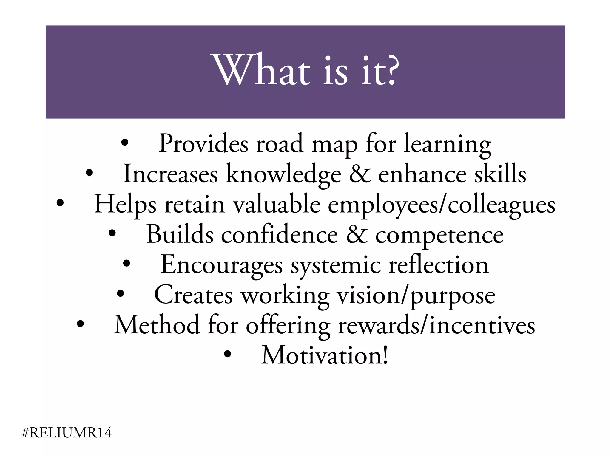 What is it?
#RELIUMR14
• Provides road map for learning
• Increases knowledge & enhance skills
• Helps retain valuable employees/colleagues
• Builds confidence & competence
• Encourages systemic reflection
• Creates working vision/purpose
• Method for offering rewards/incentives
• Motivation!
 