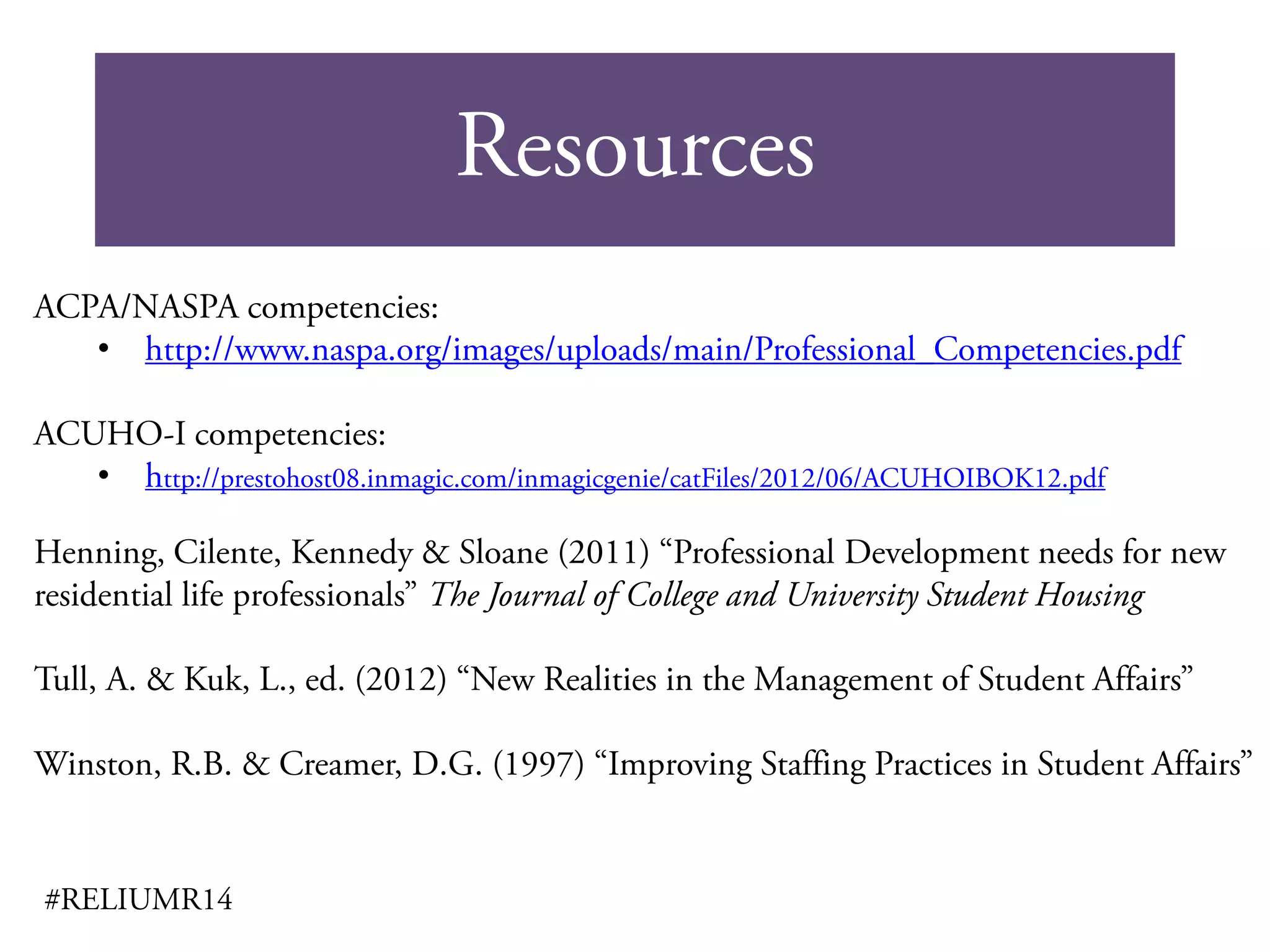 Resources
#RELIUMR14
ACPA/NASPA competencies:
• http://www.naspa.org/images/uploads/main/Professional_Competencies.pdf
ACUHO-I competencies:
• http://prestohost08.inmagic.com/inmagicgenie/catFiles/2012/06/ACUHOIBOK12.pdf
Henning, Cilente, Kennedy & Sloane (2011) “Professional Development needs for new
residential life professionals” The Journal of College and University Student Housing
Tull, A. & Kuk, L., ed. (2012) “New Realities in the Management of Student Affairs”
Winston, R.B. & Creamer, D.G. (1997) “Improving Staffing Practices in Student Affairs”
 