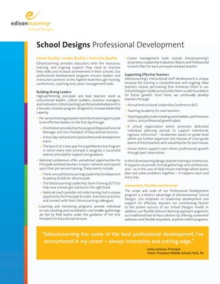 School Designs Professional Development 
School Quality = Leader Quality + Instructor Quality 
EdisonLearning provides educators with the resources, 
training, and ongoing support they need to improve 
their skills and increase achievement in their schools. Our 
professional development program ensures leaders and 
instructors perform at the highest level through training, 
conferences, coaching and career management tools. 
Building Strong Leaders 
High-performing principals and lead teachers excel as 
instructional leaders, culture builders, business managers, 
and motivators. EdisonLearning’s professional development is 
a focused, inclusive program designed to increase leadership 
capacity. 
• Pre-service training prepares new EdisonLearning principals 
to be effective leaders on the first day through: 
a O rientation provided by the assigned Regional General 
Manager and Vice President of Educational Services. 
a A four-day national principal professional development 
event. 
a T he launch of a two-year Principal Mentorship Program 
in which every new principal is assigned a successful 
veteran principal for support and guidance. 
• National conferences offer unmatched opportunities for 
Principals and lead teachers to learn, network and expand 
upon their pre-service training. These events include: 
a T he bi-annual EdisonLearning Leadership Development 
Academy (ELDA) for all principals 
a T h e EdisonLearning Leadership Team Training (ELTT) to 
help new schools get started on the right track 
a N ational reach provides not only training, but a unique 
opportunity for Principals to meet, share best practices 
and connect with their EdisonLearning colleagues 
• Coaching and mentoring programs provide individual 
on-site coaching and consultation, and smaller gatherings 
are led by field teams under the guidance of the Vice 
President for Educational Services. 
• Career management tools include EdisonLearning’s 
proprietary Leadership Evaluation Matrix and Professional 
Growth Plan for each principal and lead teacher. 
Supporting Effective Teachers 
EdisonLearning’s instructional staff development is unique 
because the training is comprehensive and ongoing. New 
teachers receive pre-training that immerses them in our 
School Designs model and provides them a solid foundation 
for future growth. From there, we continually develop 
teachers through: 
• Annual Instructional Leadership Conference (ILC). 
• Teaching Academy for new teachers. 
• Teaching quality tools including career ladders, performance 
rubrics, and professional growth plans. 
• A school organization which promotes dedicated 
individual planning periods to support intentional, 
rigorous instruction – Academies based on grade level 
which are further organized into Houses of cross-grade 
teams of 4 to 6 teachers with a lead teacher for each House. 
• House teams support each others professional growth 
through peer observation. 
In the EdisonLearning design, teacher training is continuous. 
It happens at periodic formal gatherings and conferences, 
and – as in the case of daily House meetings where teams 
plan and solve problems together – it happens each and 
every day. 
Convenient, Flexible and Personal 
The scope and scale of our Professional Development 
program is a distinct advantage of EdisonLearning® School 
Designs. Our emphasis on leadership development and 
support for effective teachers are contributing factors 
to the proven success of our School Designs model. In 
addition, our flexible distance learning approach augments 
our traditional face-to-face solution by offering convenient 
webinars and flexible anywhere, anytime online programs. 
“EdisonLearning has some of the best professional development I’ve 
encountered in my career – always innovative and cutting edge.” 
- Jamy Jackson, Principal 
Helen Thackson Middle School, York, PA 
 