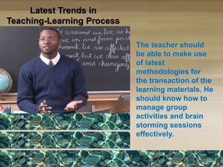 The teacher should
be able to make use
of latest
methodologies for
the transaction of the
learning materials. He
should know how to
manage group
activities and brain
storming sessions
effectively.
Latest Trends in
Teaching-Learning Process
 