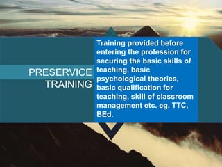PRESERVICE
TRAINING
Training provided before
entering the profession for
securing the basic skills of
teaching, basic
psychological theories,
basic qualification for
teaching, skill of classroom
management etc. eg. TTC,
BEd.
 