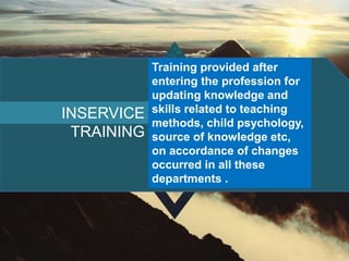 INSERVICE
TRAINING
Training provided after
entering the profession for
updating knowledge and
skills related to teaching
methods, child psychology,
source of knowledge etc,
on accordance of changes
occurred in all these
departments .
 