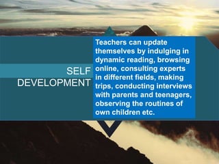 SELF
DEVELOPMENT
Teachers can update
themselves by indulging in
dynamic reading, browsing
online, consulting experts
in different fields, making
trips, conducting interviews
with parents and teenagers,
observing the routines of
own children etc.
 