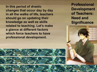 Professional
Development
of Teachers:
Need and
Significance
In this period of drastic
changes that occur day by day
in all the walks of life, teachers
should go on updating their
knowledge as well as skills
related to teaching. Let’s make
a glance at different factors
which force teachers to have
professional development.
 