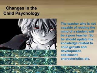 Changes in the
Child Psychology
The teacher who is not
capable of reading the
mind of a student will
be a poor teacher. So
he should update his
knowledge related to
child growth and
development,
adolescent
characteristics etc.
 