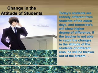 Change in the
Attitude of Students Today’s students are
entirely different from
students of the olden
days, and tomorrow’s
will show higher
degree of difference. If
the teacher is not able
to catch the changes
in the attitude of the
students of different
eras, he will be thrown
out of the stream. .
 