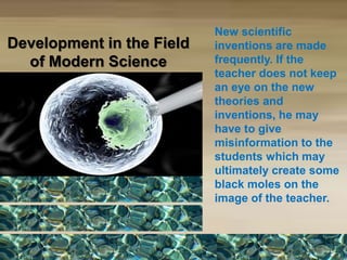 Development in the Field
of Modern Science
New scientific
inventions are made
frequently. If the
teacher does not keep
an eye on the new
theories and
inventions, he may
have to give
misinformation to the
students which may
ultimately create some
black moles on the
image of the teacher.
 