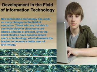 Development in the Field
of Information Technology
New information technology has made
so many changes in the field of
education. Those who are not able to
use technology in classrooms are
labeled illiterate at present. Even the
small children have become expert
users of technology, which demands the
teacher to become a better user of
technology.
 