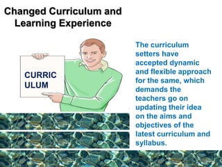 Changed Curriculum and
Learning Experience
The curriculum
setters have
accepted dynamic
and flexible approach
for the same, which
demands the
teachers go on
updating their idea
on the aims and
objectives of the
latest curriculum and
syllabus.
CURRIC
ULUM
 