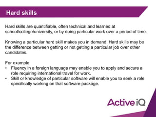 Hard skills
Hard skills are quantifiable, often technical and learned at
school/college/university, or by doing particular work over a period of time.
Knowing a particular hard skill makes you in demand. Hard skills may be
the difference between getting or not getting a particular job over other
candidates.
For example:
• Fluency in a foreign language may enable you to apply and secure a
role requiring international travel for work.
• Skill or knowledge of particular software will enable you to seek a role
specifically working on that software package.
 
