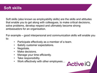 Soft skills
Soft skills (also known as employability skills) are the skills and attitudes
that enable you to get along with colleagues, to make critical decisions,
solve problems, develop respect and ultimately become strong
ambassadors for an organisation.
For example – good interpersonal and communication skills will enable you
to:
• Participate effectively as a member of a team.
• Satisfy customer expectations.
• Negotiate.
• Make decisions.
• Manage your time efficiently.
• Take responsibility.
• Work effectively with other employees…
 