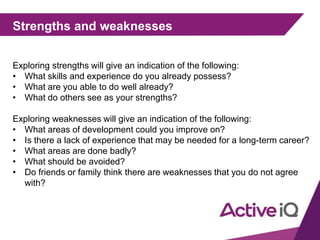 Strengths and weaknesses
Exploring strengths will give an indication of the following:
• What skills and experience do you already possess?
• What are you able to do well already?
• What do others see as your strengths?
Exploring weaknesses will give an indication of the following:
• What areas of development could you improve on?
• Is there a lack of experience that may be needed for a long-term career?
• What areas are done badly?
• What should be avoided?
• Do friends or family think there are weaknesses that you do not agree
with?
 