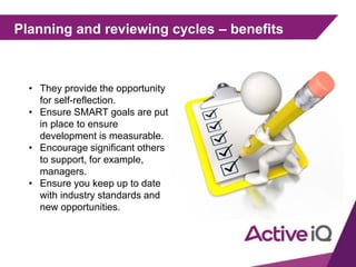 Planning and reviewing cycles – benefits
• They provide the opportunity
for self-reflection.
• Ensure SMART goals are put
in place to ensure
development is measurable.
• Encourage significant others
to support, for example,
managers.
• Ensure you keep up to date
with industry standards and
new opportunities.
 