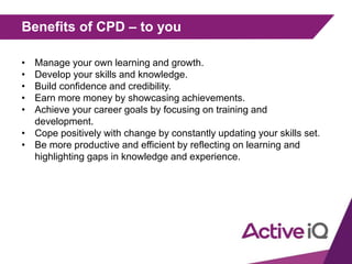 Benefits of CPD – to you
• Manage your own learning and growth.
• Develop your skills and knowledge.
• Build confidence and credibility.
• Earn more money by showcasing achievements.
• Achieve your career goals by focusing on training and
development.
• Cope positively with change by constantly updating your skills set.
• Be more productive and efficient by reflecting on learning and
highlighting gaps in knowledge and experience.
 