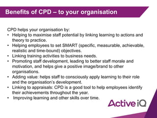 Benefits of CPD – to your organisation
CPD helps your organisation by:
• Helping to maximise staff potential by linking learning to actions and
theory to practice.
• Helping employees to set SMART (specific, measurable, achievable,
realistic and time-bound) objectives.
• Linking training activities to business needs.
• Promoting staff development, leading to better staff morale and
motivation, and helps give a positive image/brand to other
organisations.
• Adding value: helps staff to consciously apply learning to their role
and the organisation’s development.
• Linking to appraisals: CPD is a good tool to help employees identify
their achievements throughout the year.
• Improving learning and other skills over time.
 